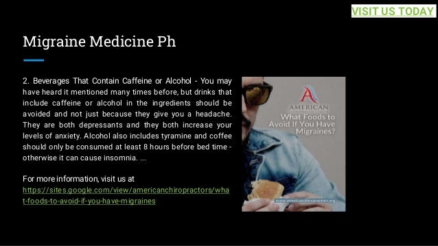 Migraine Medicine Ph
2. Beverages That Contain Caffeine or Alcohol - You may
have heard it mentioned many times before, but drinks that
include caffeine or alcohol in the ingredients should be
avoided and not just because they give you a headache.
They are both depressants and they both increase your
levels of anxiety. Alcohol also includes tyramine and coffee
should only be consumed at least 8 hours before bed time -
otherwise it can cause insomnia. ...
For more information, visit us at
https://sites.google.com/view/americanchiropractors/wha
t-foods-to-avoid-if-you-have-migraines
VISIT US TODAY
 