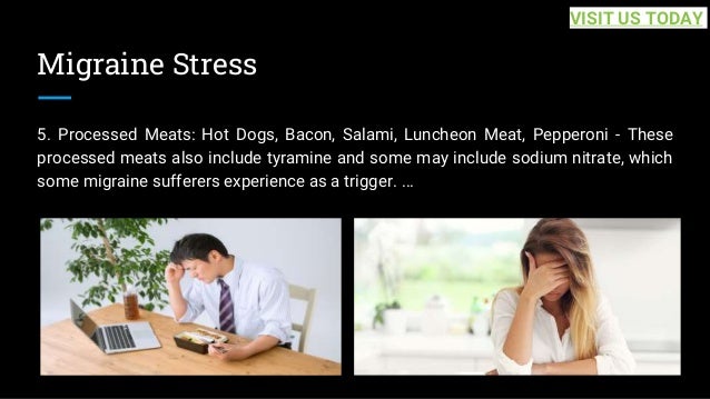 Migraine Stress
5. Processed Meats: Hot Dogs, Bacon, Salami, Luncheon Meat, Pepperoni - These
processed meats also include tyramine and some may include sodium nitrate, which
some migraine sufferers experience as a trigger. ...
VISIT US TODAY
 