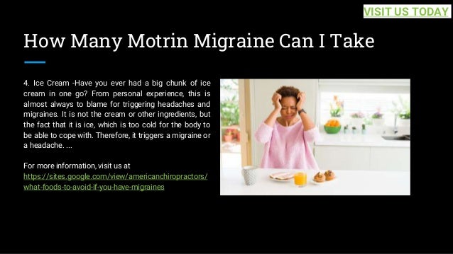 How Many Motrin Migraine Can I Take
4. Ice Cream -Have you ever had a big chunk of ice
cream in one go? From personal experience, this is
almost always to blame for triggering headaches and
migraines. It is not the cream or other ingredients, but
the fact that it is ice, which is too cold for the body to
be able to cope with. Therefore, it triggers a migraine or
a headache. ...
For more information, visit us at
https://sites.google.com/view/americanchiropractors/
what-foods-to-avoid-if-you-have-migraines
VISIT US TODAY
 