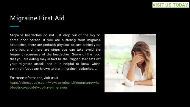 Migraine First Aid
Migraine headaches do not just drop out of the sky on
some poor person. If you are suffering from migraine
headaches, there are probably physical causes behind your
condition, and there are steps you can take avoid the
frequent recurrence of the headaches. Some of the food
that you are eating may in fact be the "trigger" that sets off
your migraine attack, and it is helpful to know which
common foods are known to start migraine headaches. ...
For more information, visit us at
https://sites.google.com/view/americanchiropractors/wha
t-foods-to-avoid-if-you-have-migraines
VISIT US TODAY
 