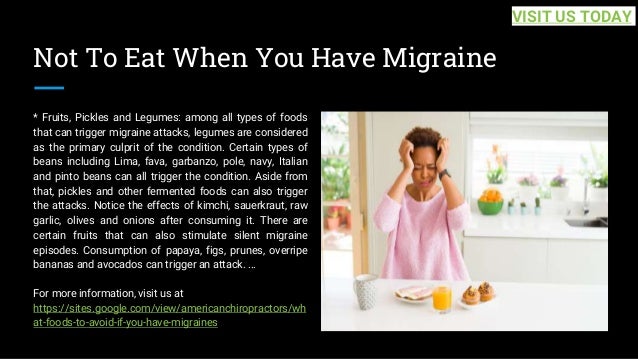 Not To Eat When You Have Migraine
* Fruits, Pickles and Legumes: among all types of foods
that can trigger migraine attacks, legumes are considered
as the primary culprit of the condition. Certain types of
beans including Lima, fava, garbanzo, pole, navy, Italian
and pinto beans can all trigger the condition. Aside from
that, pickles and other fermented foods can also trigger
the attacks. Notice the effects of kimchi, sauerkraut, raw
garlic, olives and onions after consuming it. There are
certain fruits that can also stimulate silent migraine
episodes. Consumption of papaya, figs, prunes, overripe
bananas and avocados can trigger an attack. ...
For more information, visit us at
https://sites.google.com/view/americanchiropractors/wh
at-foods-to-avoid-if-you-have-migraines
VISIT US TODAY
 