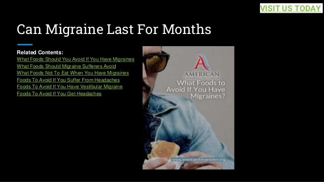 Can Migraine Last For Months
Related Contents:
What Foods Should You Avoid If You Have Migraines
What Foods Should Migraine Sufferers Avoid
What Foods Not To Eat When You Have Migraines
Foods To Avoid If You Suffer From Headaches
Foods To Avoid If You Have Vestibular Migraine
Foods To Avoid If You Get Headaches
VISIT US TODAY
 