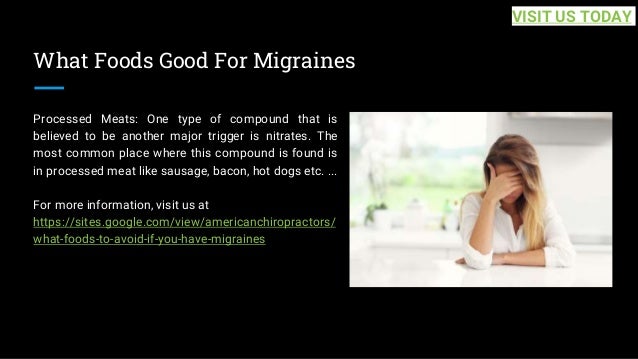 What Foods Good For Migraines
Processed Meats: One type of compound that is
believed to be another major trigger is nitrates. The
most common place where this compound is found is
in processed meat like sausage, bacon, hot dogs etc. ...
For more information, visit us at
https://sites.google.com/view/americanchiropractors/
what-foods-to-avoid-if-you-have-migraines
VISIT US TODAY
 