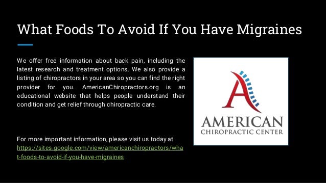 What Foods To Avoid If You Have Migraines
We offer free information about back pain, including the
latest research and treatment options. We also provide a
listing of chiropractors in your area so you can find the right
provider for you. AmericanChiropractors.org is an
educational website that helps people understand their
condition and get relief through chiropractic care.
For more important information, please visit us today at
https://sites.google.com/view/americanchiropractors/wha
t-foods-to-avoid-if-you-have-migraines
 