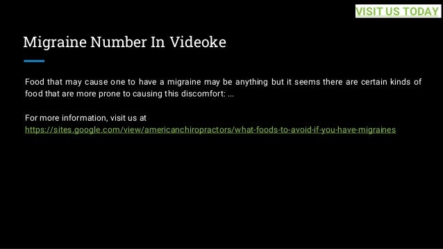 Migraine Number In Videoke
Food that may cause one to have a migraine may be anything but it seems there are certain kinds of
food that are more prone to causing this discomfort: ...
For more information, visit us at
https://sites.google.com/view/americanchiropractors/what-foods-to-avoid-if-you-have-migraines
VISIT US TODAY
 