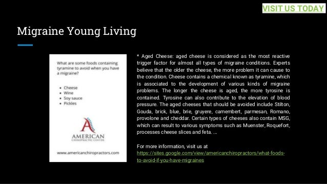 Migraine Young Living
* Aged Cheese: aged cheese is considered as the most reactive
trigger factor for almost all types of migraine conditions. Experts
believe that the older the cheese, the more problem it can cause to
the condition. Cheese contains a chemical known as tyramine, which
is associated to the development of various kinds of migraine
problems. The longer the cheese is aged, the more tyrosine is
contained. Tyrosine can also contribute to the elevation of blood
pressure. The aged cheeses that should be avoided include Stilton,
Gouda, brick, blue, brie, gruyere, camembert, parmesan, Romano,
provolone and cheddar. Certain types of cheeses also contain MSG,
which can result to various symptoms such as Muenster, Roquefort,
processes cheese slices and feta. ...
For more information, visit us at
https://sites.google.com/view/americanchiropractors/what-foods-
to-avoid-if-you-have-migraines
VISIT US TODAY
 