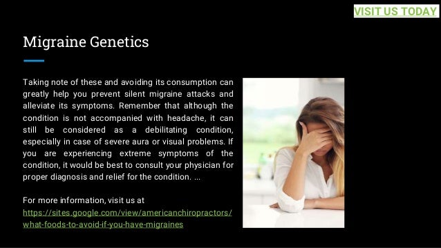Migraine Genetics
Taking note of these and avoiding its consumption can
greatly help you prevent silent migraine attacks and
alleviate its symptoms. Remember that although the
condition is not accompanied with headache, it can
still be considered as a debilitating condition,
especially in case of severe aura or visual problems. If
you are experiencing extreme symptoms of the
condition, it would be best to consult your physician for
proper diagnosis and relief for the condition. ...
For more information, visit us at
https://sites.google.com/view/americanchiropractors/
what-foods-to-avoid-if-you-have-migraines
VISIT US TODAY
 