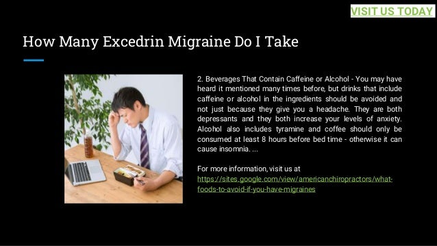 How Many Excedrin Migraine Do I Take
2. Beverages That Contain Caffeine or Alcohol - You may have
heard it mentioned many times before, but drinks that include
caffeine or alcohol in the ingredients should be avoided and
not just because they give you a headache. They are both
depressants and they both increase your levels of anxiety.
Alcohol also includes tyramine and coffee should only be
consumed at least 8 hours before bed time - otherwise it can
cause insomnia. ...
For more information, visit us at
https://sites.google.com/view/americanchiropractors/what-
foods-to-avoid-if-you-have-migraines
VISIT US TODAY
 