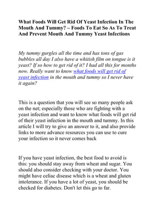 What Foods Will Get Rid Of Yeast Infection In The Mouth And Tummy? – Foods To Eat So As To Treat And Prevent Mouth And Tummy Yeast Infections<br />My tummy gurgles all the time and has tons of gas bubbles all day I also have a whitish film on tongue is it yeast? If so how to get rid of it? I had all this for months now. Really want to know what foods will get rid of yeast infection in the mouth and tummy so I never have it again? <br />This is a question that you will see so many people ask on the net; especially those who are fighting with a yeast infection and want to know what foods will get rid of their yeast infection in the mouth and tummy. In this article I will try to give an answer to it, and also provide links to more advance resources you can use to cure your infection so it never comes back<br />If you have yeast infection, the best food to avoid is this: you should stay away from wheat and sugar. You should also consider checking with your doctor. You might have celiac disease which is a wheat and gluten intolerance. If you have a lot of yeast, you should be checked for diabetes. Don't let this go to far.<br />You can also buy a supplement at natural food stores called acidophilous - this is the natural quot;
goodquot;
 bacterium that is supposed to be living in our digestive systems. Sometimes we go way off balance (antibiotics is one common reason) so the bad bacteria takes over. Put the good stuff back in charge! Acidophilous should be refrigerated so it stays alive, if the store doesn't have it refrigerated, get it somewhere else.<br />You also need to improve your digestion. A good pro biotic is the answer. Take a look in the past! Did you take some antibiotics in the last couple of years? One of the best probiotic is Dr. Ohhira's Probiotic 24+ can be found on line.<br />There are also natural remedies which you can try out. Natural remedies are by far my best option for treating yeast infection since they have no side effects. Good natural fungicides: Cinnamon capsules, oregano capsules, Olive leaf extract. Grapefruit seed extract. All can be found at health stores.<br />Also as foods that will get rid of yeast infection in the mouth and tummy, allergy could be Dairy products, Eggs, peanuts (including peanut butter) white flour and sugar. Stay off of these for a week and see if you feel better.<br />Do you want to quickly and permanently eliminate your yeast infection? If yes, then I suggest you use the recommendations in the Yeast Infection No More Guide.<br />The yeast infection no more guide is a book which teaches people some effective natural ways of treating yeast infections so they never reoccur. The recommendations in this guide have helped 1000s of people allover the world to permanently treat their YI conditions, no matter how recurrent or chronic they were.<br />Click on this link ==> Yeast Infection No More Review, to read more about this program<br />