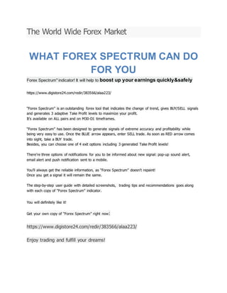 The World Wide Forex Market
WHAT FOREX SPECTRUM CAN DO
FOR YOU
Forex Spectrum" indicator! It will help to boost up your earnings quickly&safely
https://www.digistore24.com/redir/383566/alaa223/
“Forex Spectrum” is an outstanding forex tool that indicates the change of trend, gives BUY/SELL signals
and generates 3 adaptive Take Profit levels to maximize your profit.
It’s available on ALL pairs and on M30-D1 timeframes.
“Forex Spectrum” has been designed to generate signals of extreme accuracy and profitability while
being very easy to use. Once the BLUE arrow appears, enter SELL trade. As soon as RED arrow comes
into sight, take a BUY trade.
Besides, you can choose one of 4 exit options including 3 generated Take Profit levels!
There’re three options of notifications for you to be informed about new signal: pop-up sound alert,
email alert and push notification sent to a mobile.
You’ll always get the reliable information, as “Forex Spectrum” doesn’t repaint!
Once you get a signal it will remain the same.
The step-by-step user guide with detailed screenshots, trading tips and recommendations goes along
with each copy of “Forex Spectrum” indicator.
You will definitely like it!
Get your own copy of “Forex Spectrum” right now:
https://www.digistore24.com/redir/383566/alaa223/
Enjoy trading and fulfill your dreams!
 