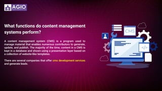 What functions do content management
systems perform?
A content management system (CMS) is a program used to
manage material that enables numerous contributors to generate,
update, and publish. The majority of the time, content in a CMS is
kept in a database and shown using a presentation layer based on
a collection of website-like templates.
There are several companies that offer cms development services
and generate leads.
 
