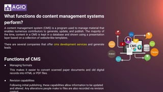 What functions do content management systems
perform?
A content management system (CMS) is a program used to manage material that
enables numerous contributors to generate, update, and publish. The majority of
the time, content in a CMS is kept in a database and shown using a presentation
layer based on a collection of website-like templates.
There are several companies that offer cms development services and generate
leads.
Functions of CMS
● Managing formats
This makes it easier to convert scanned paper documents and old digital
records into HTML or PDF files.
● Revision capabilities
Following initial publishing, these capabilities allow information to be updated
and altered. Any alterations people make to files are also recorded via revision
 