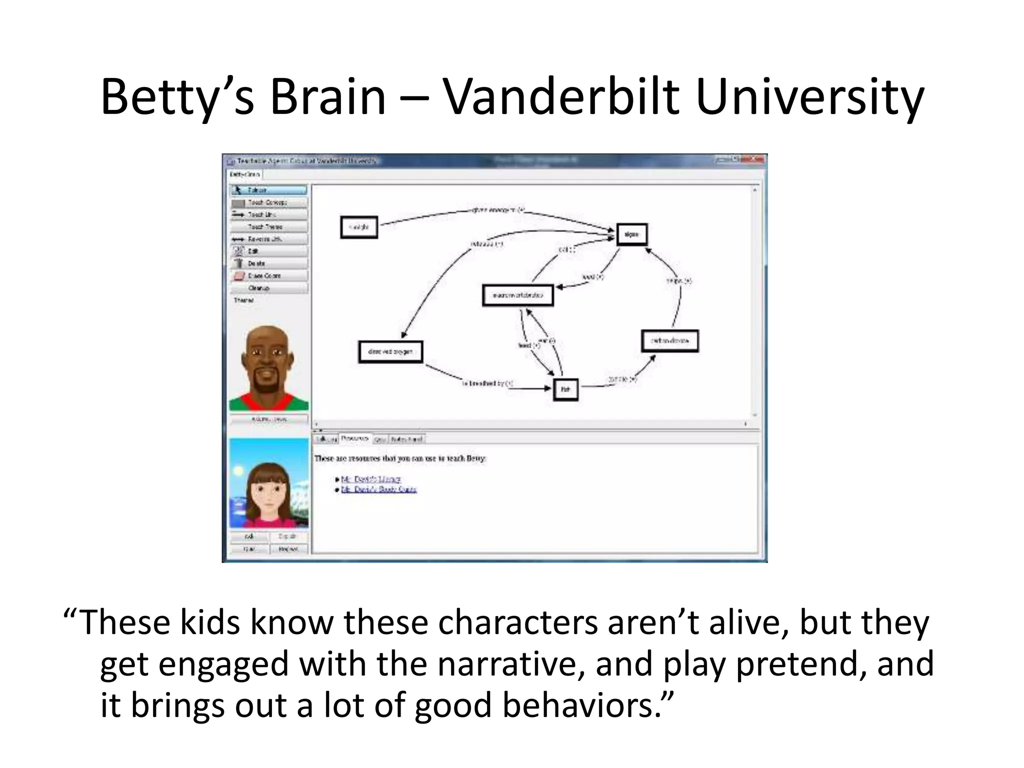 Betty’s Brain – Vanderbilt University




“These kids know these characters aren’t alive, but they
  get engaged with the narrative, and play pretend, and
  it brings out a lot of good behaviors.”
 