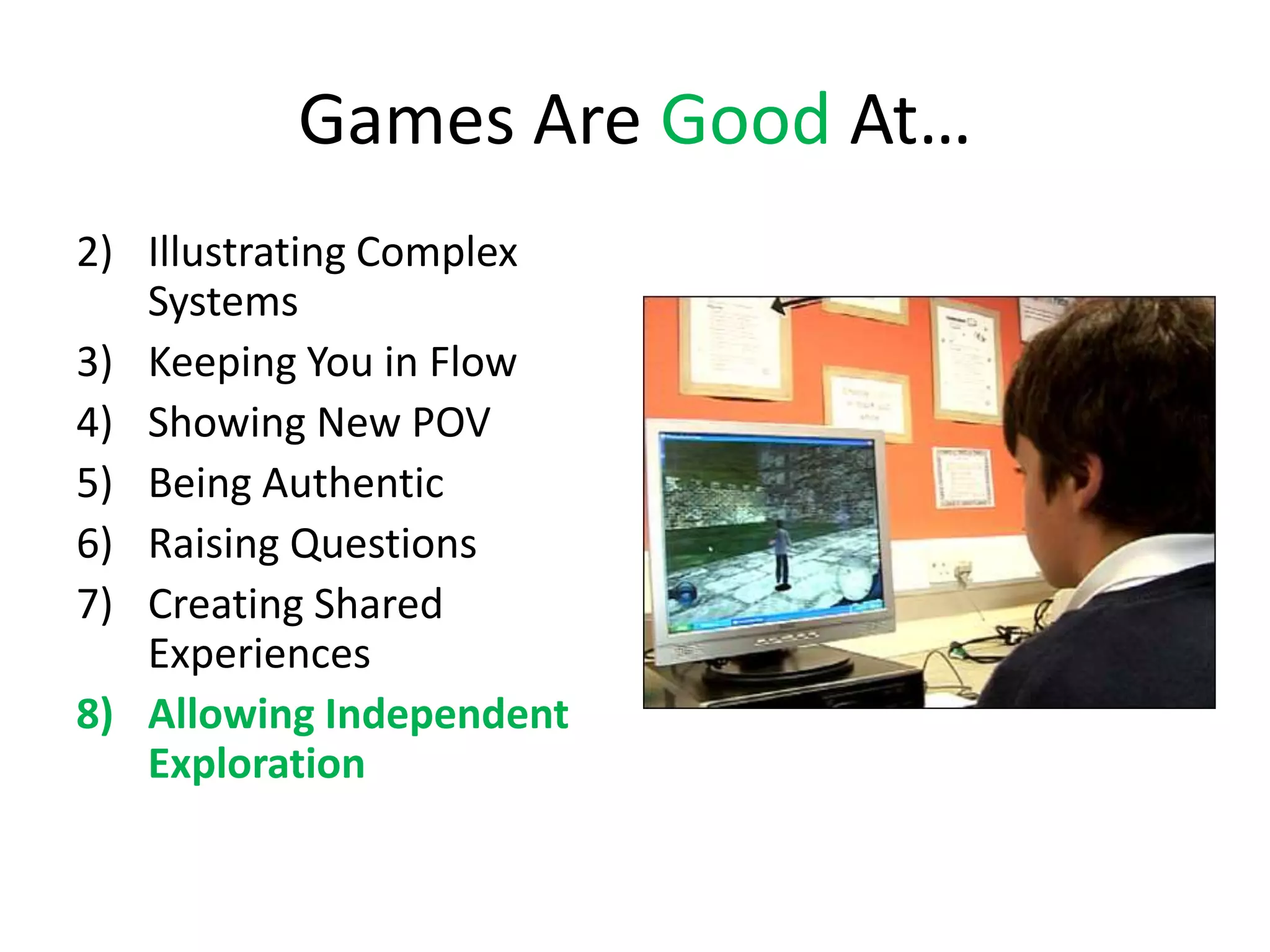 Games Are Good At…
2) Illustrating Complex
   Systems
3) Keeping You in Flow
4) Showing New POV
5) Being Authentic
6) Raising Questions
7) Creating Shared
   Experiences
8) Allowing Independent
   Exploration
 