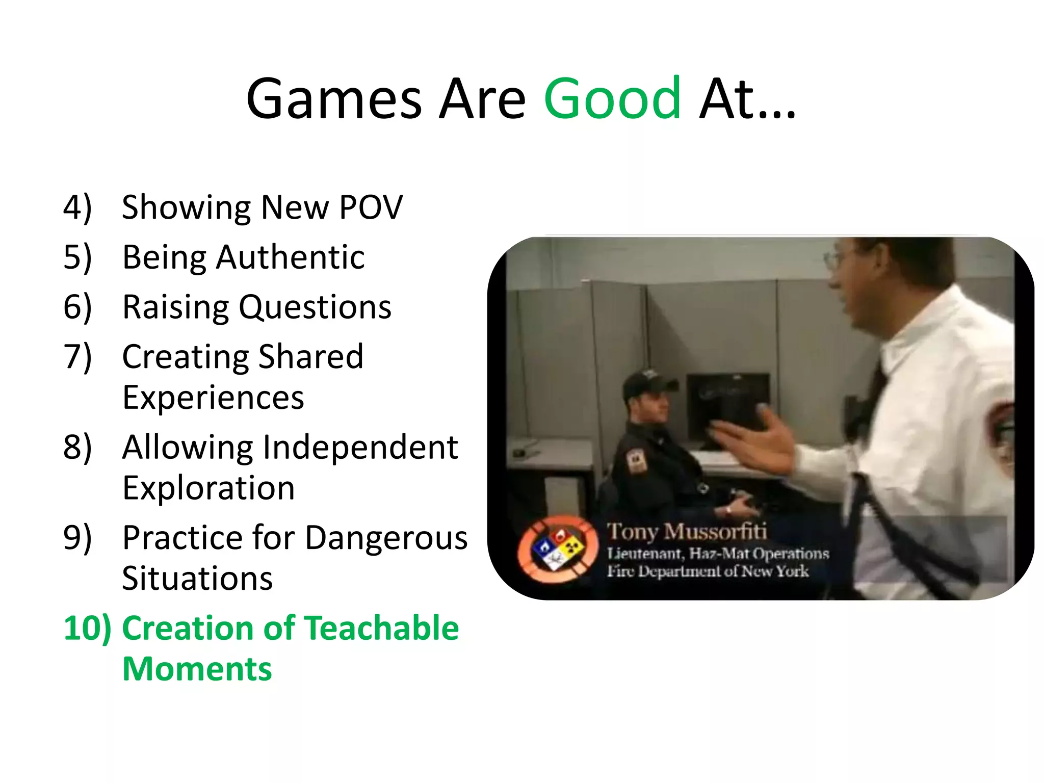 Games Are Good At…
4)  Showing New POV
5)  Being Authentic
6)  Raising Questions
7)  Creating Shared
    Experiences
8) Allowing Independent
    Exploration
9) Practice for Dangerous
    Situations
10) Creation of Teachable
    Moments
 