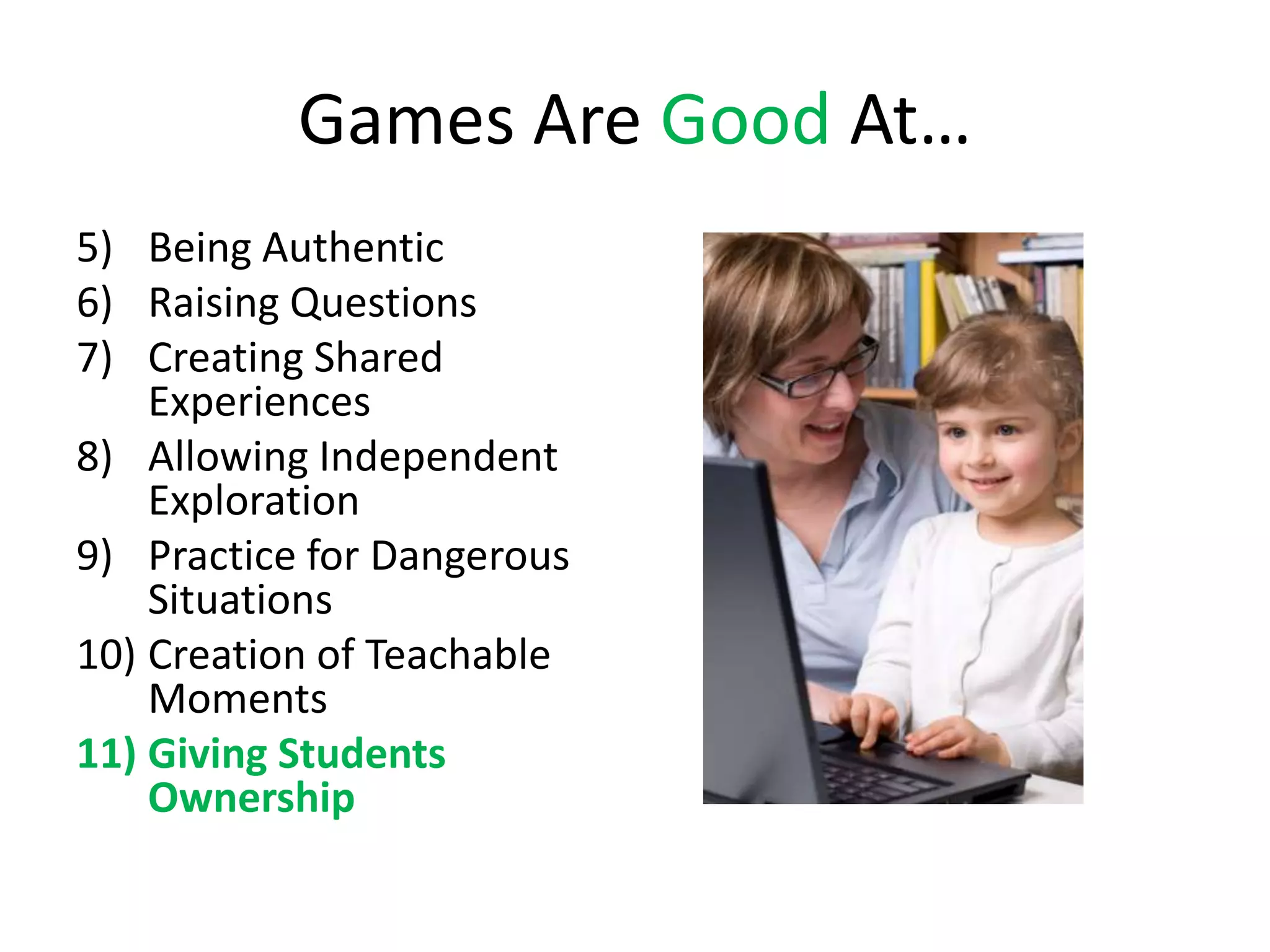 Games Are Good At…
5) Being Authentic
6) Raising Questions
7) Creating Shared
    Experiences
8) Allowing Independent
    Exploration
9) Practice for Dangerous
    Situations
10) Creation of Teachable
    Moments
11) Giving Students
    Ownership
 