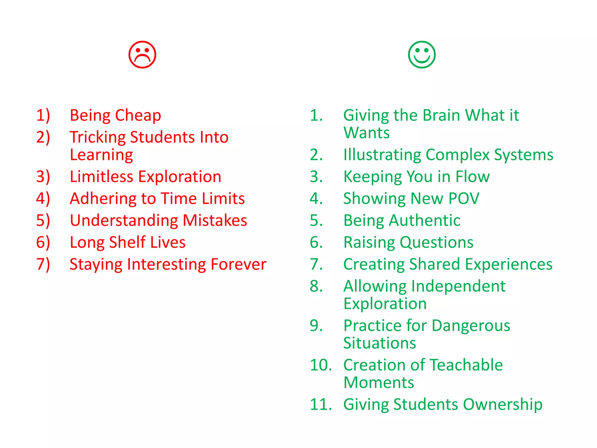                                   
1)   Being Cheap                   1.  Giving the Brain What it
2)   Tricking Students Into            Wants
     Learning                      2. Illustrating Complex Systems
3)   Limitless Exploration         3. Keeping You in Flow
4)   Adhering to Time Limits       4. Showing New POV
5)   Understanding Mistakes        5. Being Authentic
6)   Long Shelf Lives              6. Raising Questions
7)   Staying Interesting Forever   7. Creating Shared Experiences
                                   8. Allowing Independent
                                       Exploration
                                   9. Practice for Dangerous
                                       Situations
                                   10. Creation of Teachable
                                       Moments
                                   11. Giving Students Ownership
 