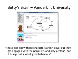 Betty’s Brain – Vanderbilt University




“These kids know these characters aren’t alive, but they
  get engaged with the narrative, and play pretend, and
  it brings out a lot of good behaviors.”
 