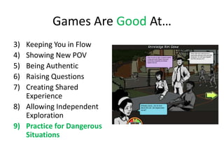 Games Are Good At…
3) Keeping You in Flow
4) Showing New POV
5) Being Authentic
6) Raising Questions
7) Creating Shared
   Experience
8) Allowing Independent
   Exploration
9) Practice for Dangerous
   Situations
 