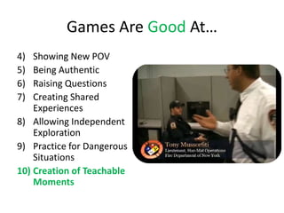 Games Are Good At…
4)  Showing New POV
5)  Being Authentic
6)  Raising Questions
7)  Creating Shared
    Experiences
8) Allowing Independent
    Exploration
9) Practice for Dangerous
    Situations
10) Creation of Teachable
    Moments
 