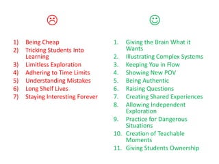                                   
1)   Being Cheap                   1.  Giving the Brain What it
2)   Tricking Students Into            Wants
     Learning                      2. Illustrating Complex Systems
3)   Limitless Exploration         3. Keeping You in Flow
4)   Adhering to Time Limits       4. Showing New POV
5)   Understanding Mistakes        5. Being Authentic
6)   Long Shelf Lives              6. Raising Questions
7)   Staying Interesting Forever   7. Creating Shared Experiences
                                   8. Allowing Independent
                                       Exploration
                                   9. Practice for Dangerous
                                       Situations
                                   10. Creation of Teachable
                                       Moments
                                   11. Giving Students Ownership
 