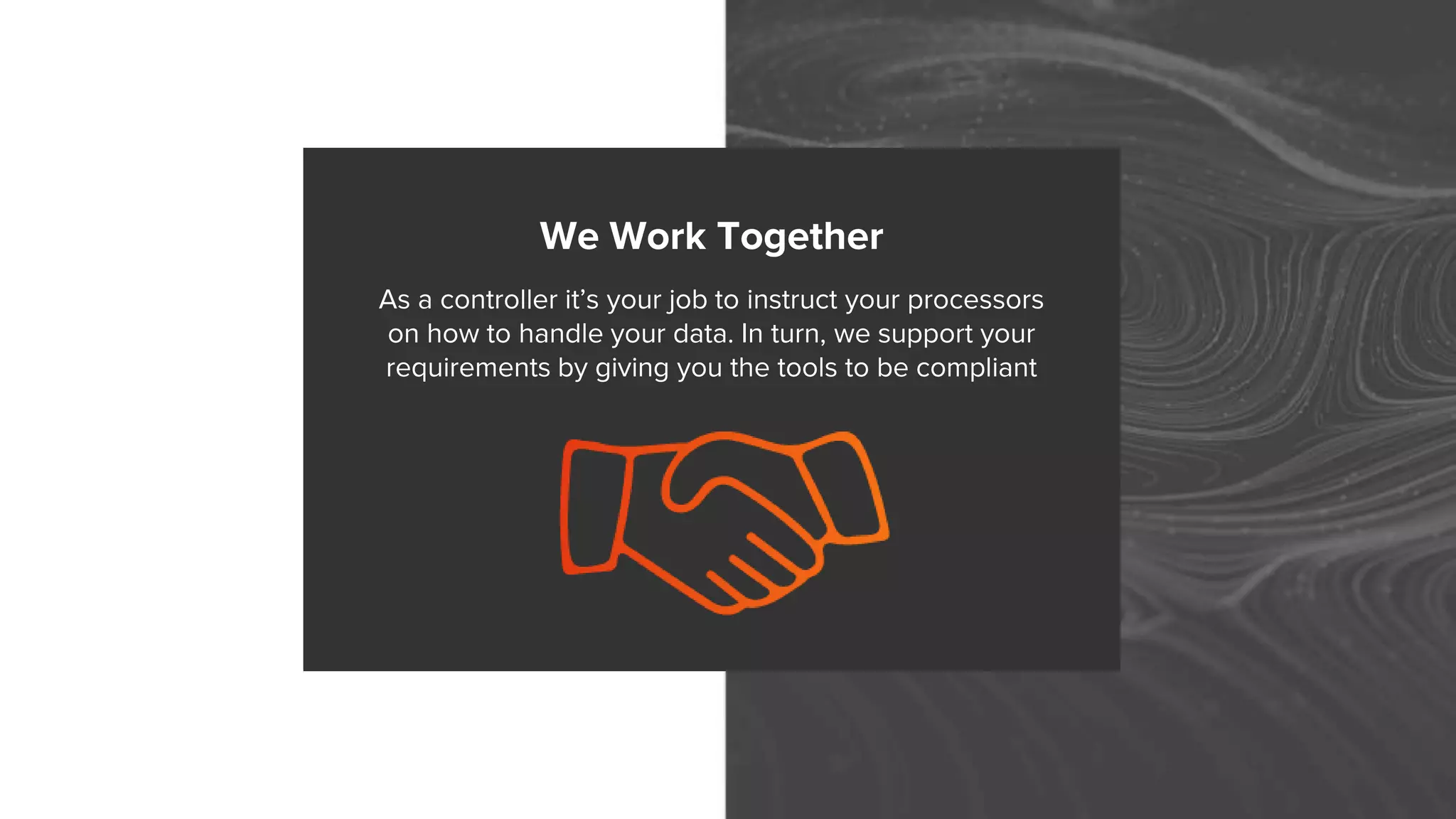 We Work Together
As a controller it’s your job to instruct your processors
on how to handle your data. In turn, we support your
requirements by giving you the tools to be compliant
 