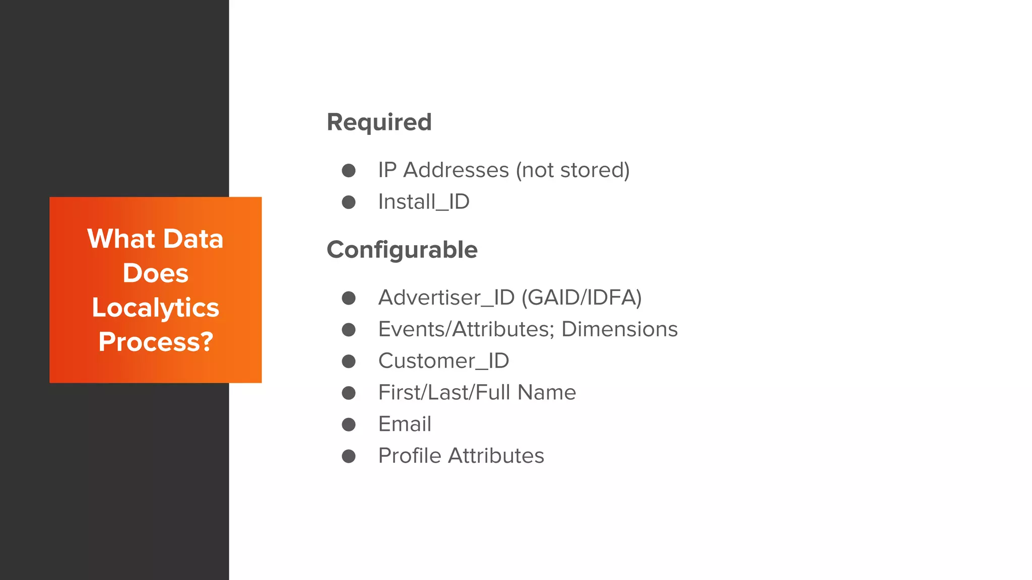 What Data
Does
Localytics
Process?
Required
● IP Addresses (not stored)
● Install_ID
Configurable
● Advertiser_ID (GAID/IDFA)
● Events/Attributes; Dimensions
● Customer_ID
● First/Last/Full Name
● Email
● Profile Attributes
 