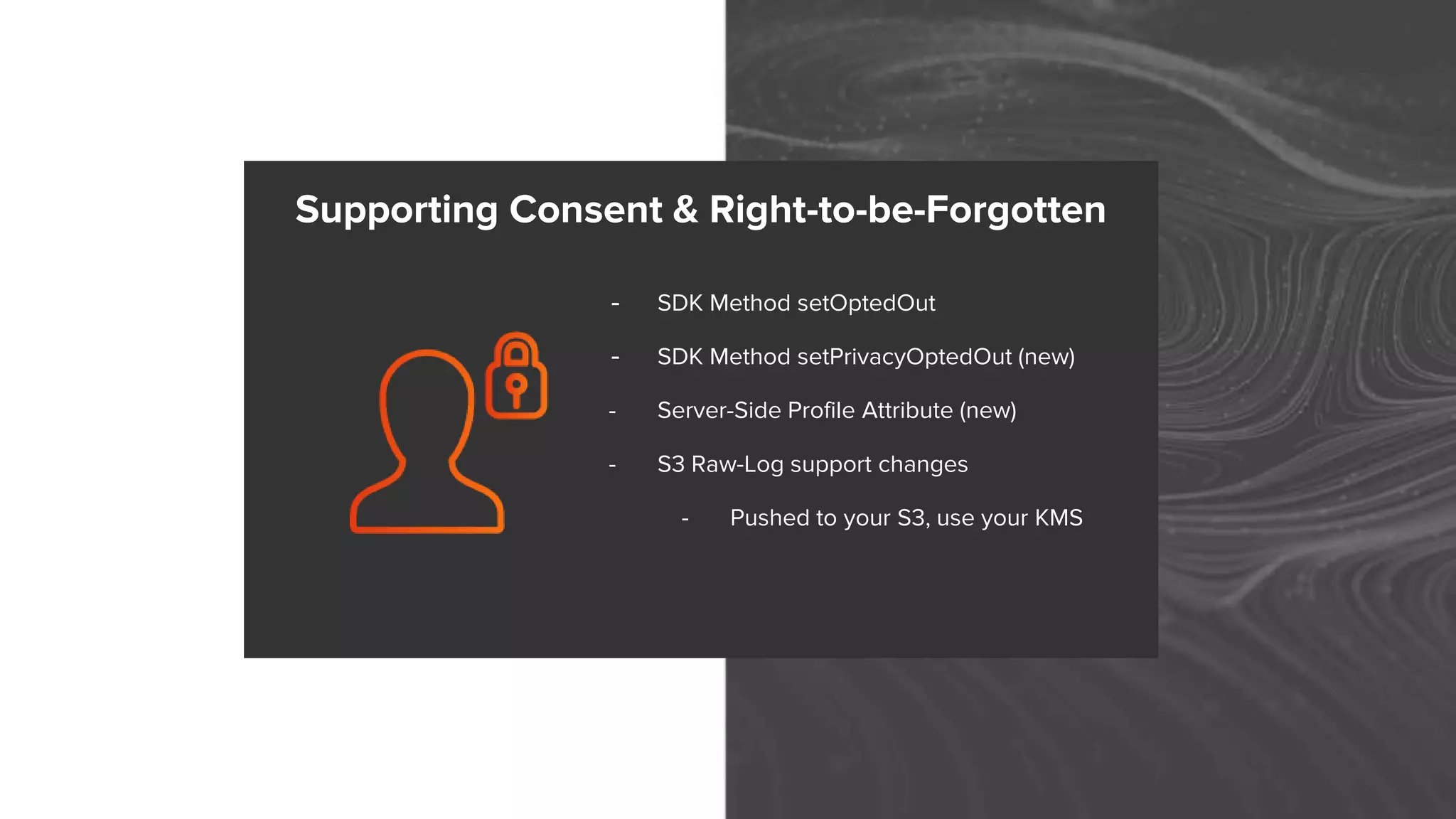 - SDK Method setOptedOut
- SDK Method setPrivacyOptedOut (new)
- Server-Side Profile Attribute (new)
- S3 Raw-Log support changes
- Pushed to your S3, use your KMS
Supporting Consent & Right-to-be-Forgotten
 