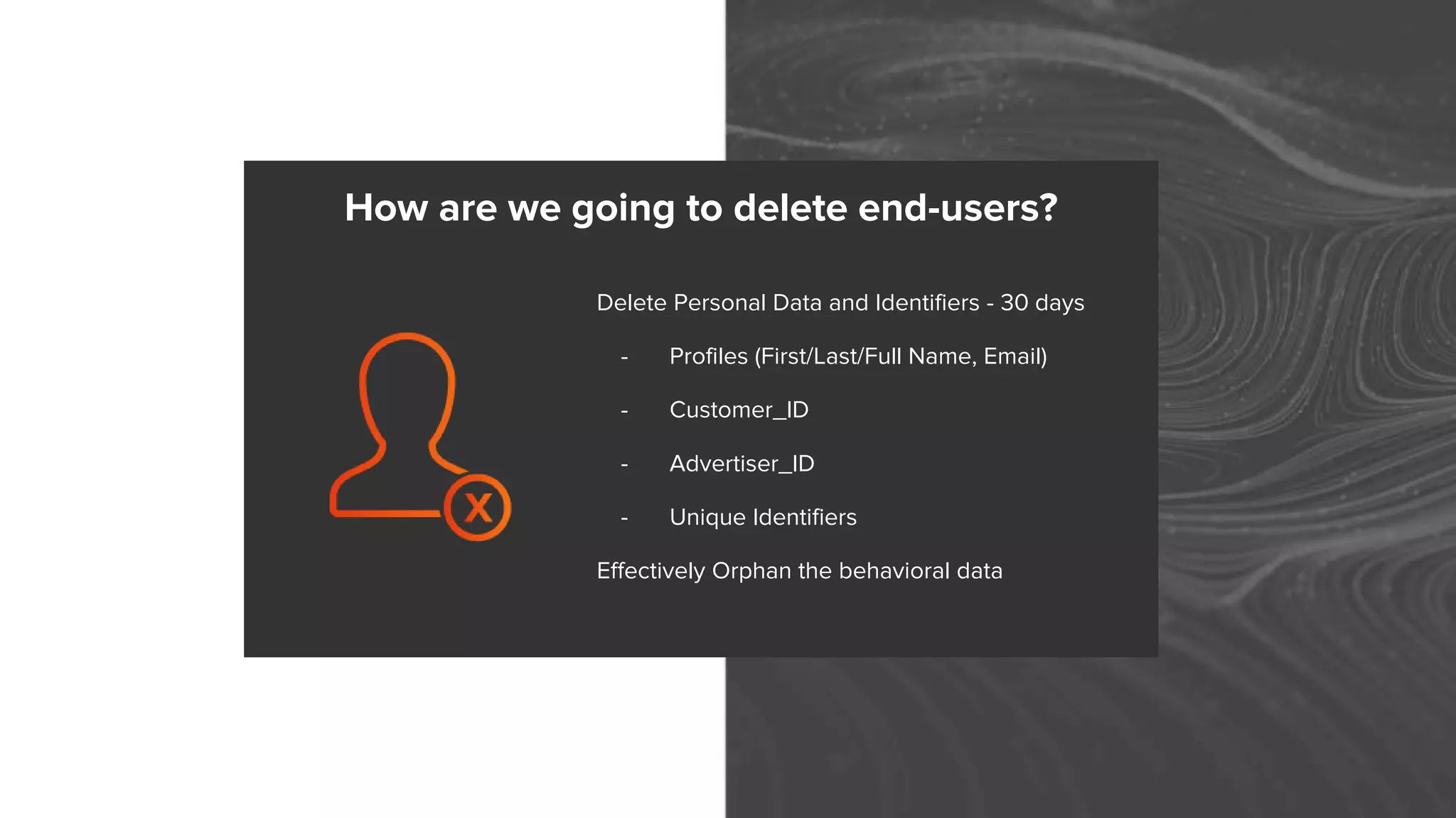 Delete Personal Data and Identifiers - 30 days
- Profiles (First/Last/Full Name, Email)
- Customer_ID
- Advertiser_ID
- Unique Identifiers
Effectively Orphan the behavioral data
How are we going to delete end-users?
 