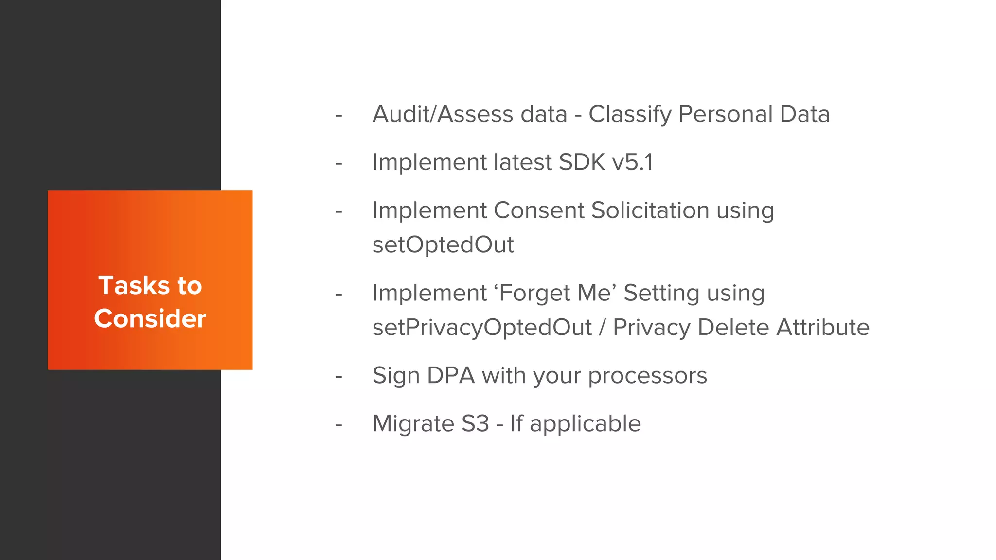 Tasks to
Consider
- Audit/Assess data - Classify Personal Data
- Implement latest SDK v5.1
- Implement Consent Solicitation using
setOptedOut
- Implement ‘Forget Me’ Setting using
setPrivacyOptedOut / Privacy Delete Attribute
- Sign DPA with your processors
- Migrate S3 - If applicable
 