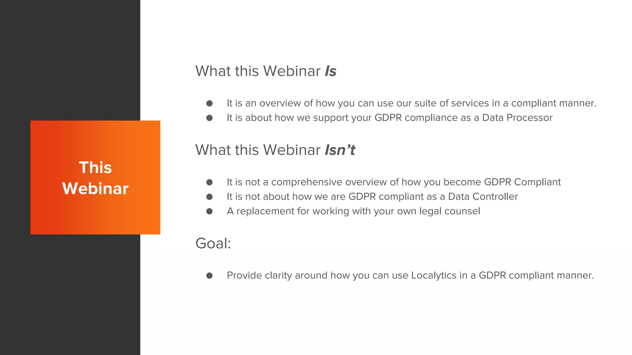 This
Webinar
What this Webinar Is
● It is an overview of how you can use our suite of services in a compliant manner.
● It is about how we support your GDPR compliance as a Data Processor
What this Webinar Isn’t
● It is not a comprehensive overview of how you become GDPR Compliant
● It is not about how we are GDPR compliant as a Data Controller
● A replacement for working with your own legal counsel
Goal:
● Provide clarity around how you can use Localytics in a GDPR compliant manner.
 