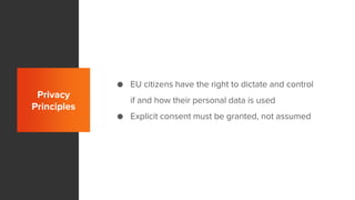 Privacy
Principles
● EU citizens have the right to dictate and control
if and how their personal data is used
● Explicit consent must be granted, not assumed
 