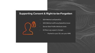 - SDK Method setOptedOut
- SDK Method setPrivacyOptedOut (new)
- Server-Side Profile Attribute (new)
- S3 Raw-Log support changes
- Pushed to your S3, use your KMS
Supporting Consent & Right-to-be-Forgotten
 