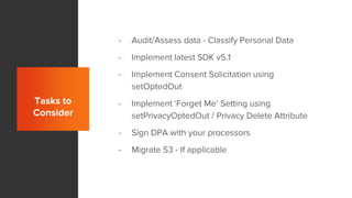 Tasks to
Consider
- Audit/Assess data - Classify Personal Data
- Implement latest SDK v5.1
- Implement Consent Solicitation using
setOptedOut
- Implement ‘Forget Me’ Setting using
setPrivacyOptedOut / Privacy Delete Attribute
- Sign DPA with your processors
- Migrate S3 - If applicable
 