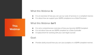 This
Webinar
What this Webinar Is
● It is an overview of how you can use our suite of services in a compliant manner.
● It is about how we support your GDPR compliance as a Data Processor
What this Webinar Isn’t
● It is not a comprehensive overview of how you become GDPR Compliant
● It is not about how we are GDPR compliant as a Data Controller
● A replacement for working with your own legal counsel
Goal:
● Provide clarity around how you can use Localytics in a GDPR compliant manner.
 
