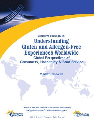 Understanding
Gluten and Allergen-Free
Experiences Worldwide
Executive Summary of:
Landmark research sponsored and funded exclusively by
AllergyFree Passport®
and GlutenFree Passport®
© 2010 AllergyFree Passport. All Rights Reserved.
Global Perspectives of
Consumers, Hospitality & Food Service
Market Research
 
