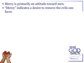  Mercy is primarily an attitude toward men.
 “Mercy” indicates a desire to remove the evils one
 faces.




                                                 Matthew 5:7
 