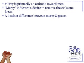  Mercy is primarily an attitude toward men.
 “Mercy” indicates a desire to remove the evils one
  faces.
 A distinct difference between mercy & grace.




                                                 Matthew 5:7
 