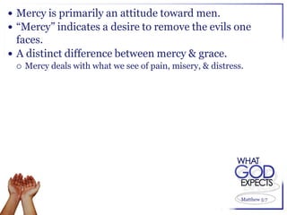  Mercy is primarily an attitude toward men.
 “Mercy” indicates a desire to remove the evils one
  faces.
 A distinct difference between mercy & grace.
    Mercy deals with what we see of pain, misery, & distress.




                                                             Matthew 5:7
 