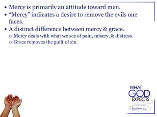  Mercy is primarily an attitude toward men.
 “Mercy” indicates a desire to remove the evils one
  faces.
 A distinct difference between mercy & grace.
    Mercy deals with what we see of pain, misery, & distress.
    Grace removes the guilt of sin.




                                                             Matthew 5:7
 