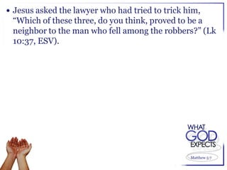  Jesus asked the lawyer who had tried to trick him,
 “Which of these three, do you think, proved to be a
 neighbor to the man who fell among the robbers?” (Lk
 10:37, ESV).




                                                 Matthew 5:7
 