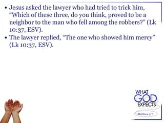  Jesus asked the lawyer who had tried to trick him,
  “Which of these three, do you think, proved to be a
  neighbor to the man who fell among the robbers?” (Lk
  10:37, ESV).
 The lawyer replied, “The one who showed him mercy”
  (Lk 10:37, ESV).




                                                 Matthew 5:7
 