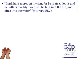  “Lord, have mercy on my son, for he is an epileptic and
 he suffers terribly. For often he falls into the fire, and
 often into the water” (Mt 17:15, ESV).




                                                    Matthew 5:7
 