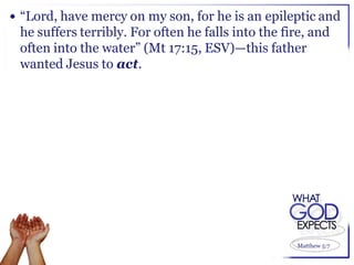  “Lord, have mercy on my son, for he is an epileptic and
 he suffers terribly. For often he falls into the fire, and
 often into the water” (Mt 17:15, ESV)—this father
 wanted Jesus to act.




                                                    Matthew 5:7
 