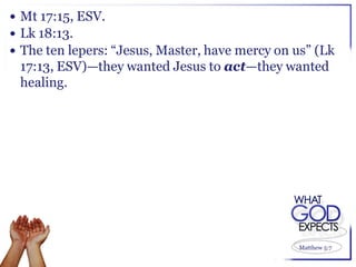  Mt 17:15, ESV.
 Lk 18:13.
 The ten lepers: “Jesus, Master, have mercy on us” (Lk
 17:13, ESV)—they wanted Jesus to act—they wanted
 healing.




                                                 Matthew 5:7
 