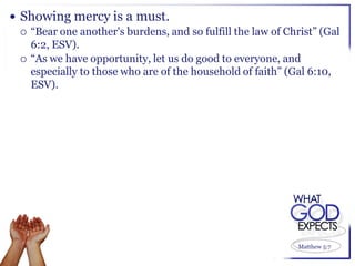  Showing mercy is a must.
   “Bear one another's burdens, and so fulfill the law of Christ” (Gal
    6:2, ESV).
   “As we have opportunity, let us do good to everyone, and
    especially to those who are of the household of faith” (Gal 6:10,
    ESV).




                                                              Matthew 5:7
 