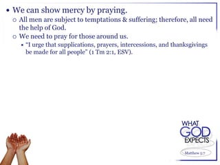  We can show mercy by praying.
   All men are subject to temptations & suffering; therefore, all need
    the help of God.
   We need to pray for those around us.
     “Iurge that supplications, prayers, intercessions, and thanksgivings
      be made for all people” (1 Tm 2:1, ESV).




                                                                 Matthew 5:7
 