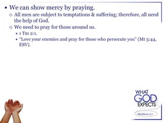  We can show mercy by praying.
   All men are subject to temptations & suffering; therefore, all need
    the help of God.
   We need to pray for those around us.
    1 Tm 2:1.
     “Love your enemies and pray for those who persecute you” (Mt 5:44,
      ESV).




                                                               Matthew 5:7
 