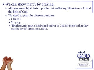  We can show mercy by praying.
   All men are subject to temptations & suffering; therefore, all need
    the help of God.
   We need to pray for those around us.
    1 Tm 2:1.
     Mt 5:44.
     “Brothers, my heart's desire and prayer to God for them is that they
      may be saved” (Rom 10:1, ESV).




                                                                 Matthew 5:7
 