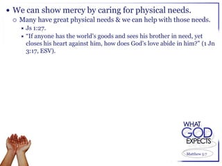  We can show mercy by caring for physical needs.
   Many have great physical needs & we can help with those needs.
     Js 1:27.
     “If anyone has the world's goods and sees his brother in need, yet
      closes his heart against him, how does God's love abide in him?” (1 Jn
      3:17, ESV).




                                                                 Matthew 5:7
 